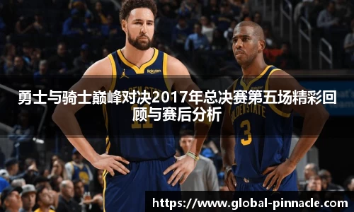 勇士与骑士巅峰对决2017年总决赛第五场精彩回顾与赛后分析